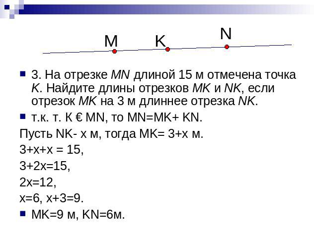 3. На отрезке MN длиной 15 м отмечена точка K. Найдите длины отрезков MK и NK, если отрезок MK на 3 м длиннее отрезка NK. т.к. т. К € MN, то MN=MK+ KN. Пусть NK- x м, тогда MK= 3+x м. 3+x+x = 15, 3+2x=15, 2x=12, x=6, x+3=9. MK=9 м, KN=6м.