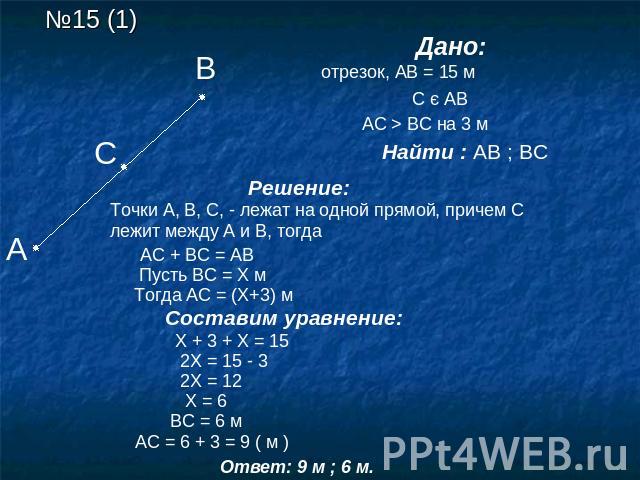 Дано: АВ –отрезок, АВ = 15 м С є АВ АС > ВС на 3 м Найти : АВ ; ВС Решение: Точки А, В, С, - лежат на одной прямой, причем С лежит между А и В, тогда АС + ВС = АВ Пусть ВС = Х м Тогда АС = (Х+3) м Составим уравнение: Х + 3 + Х = 15 2Х = 15 - 3 2Х = …