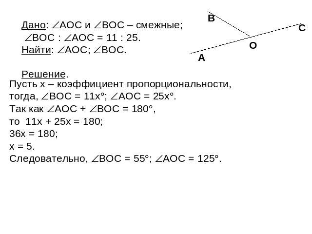 Дано: AOC и BOC – смежные; BOC : AOC = 11 : 25. Найти: AOC; BOC. Пусть x – коэффициент пропорциональности, тогда, BOC = 11x; AOC = 25x. Так как AOC + BOC = 180, то 11x + 25x = 180; 36x = 180; x = 5. Следовательно, BOC = 55; AOC = 125.