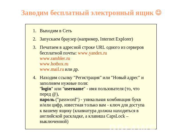 Заводим бесплатный электронный ящик Выходим в Сеть Запускаем браузер (например, Internet Explorer) Печатаем в адресной строке URL одного из серверов бесплатной почты: www.yandex.ruwww.rambler.ruwww.hotbox.ruwww.mail.ru или др. Находим ссылку 