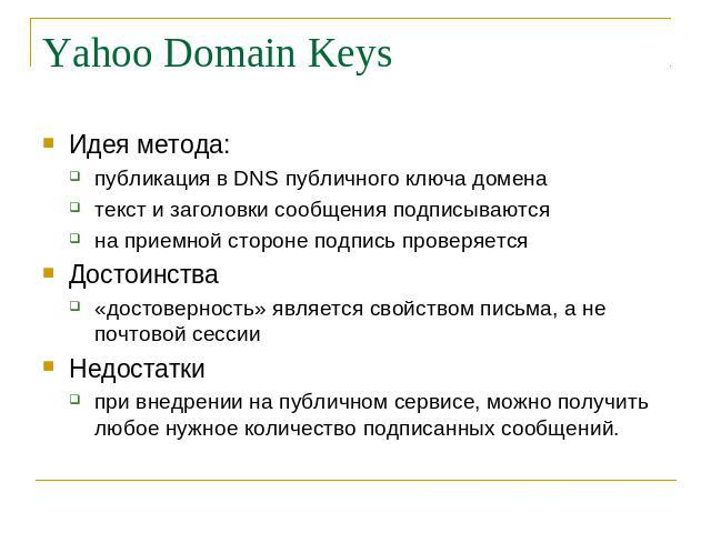 Yahoo Domain Keys Идея метода: публикация в DNS публичного ключа домена текст и заголовки сообщения подписываются на приемной стороне подпись проверяется Достоинства «достоверность» является свойством письма, а не почтовой сессии Недостатки при внед…