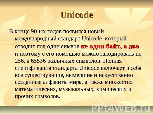 Unicode В конце 90-ых годов появился новый международный стандарт Unicode, который отводит под один символ не один байт, а два, и поэтому с его помощью можно закодировать не 256, а 65536 различных символов. Полная спецификация стандарта Unicode вклю…