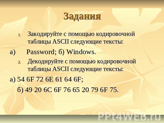 Задания Закодируйте с помощью кодировочной таблицы ASCII следующие тексты: a)      Password; б) Windows. Декодируйте с помощью кодировочной таблицы ASCII следующие тексты: а) 54 6F 72 6Е 61 64 6F;     б) 49 20 6С 6F 76 65 20 79 6F 75.