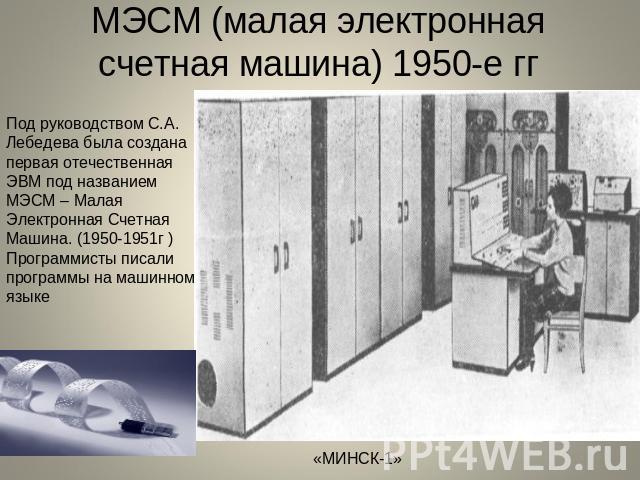 МЭСМ (малая электронная счетная машина) 1950-е гг Под руководством С.А. Лебедева была создана первая отечественная ЭВМ под названием МЭСМ – Малая Электронная Счетная Машина. (1950-1951г ) Программисты писали программы на машинном языке «МИНСК-1»