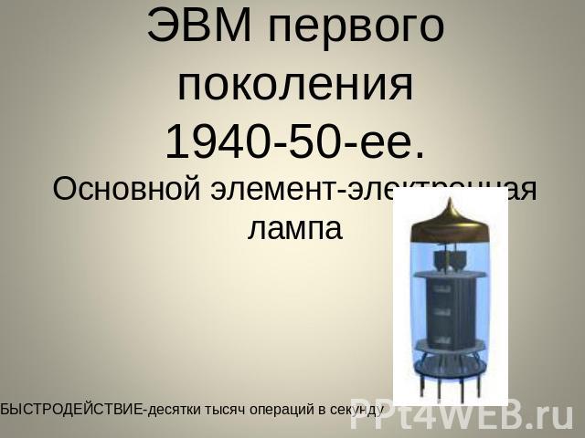 ЭВМ первого поколения1940-50-ее.Основной элемент-электронная лампа БЫСТРОДЕЙСТВИЕ-десятки тысяч операций в секунду