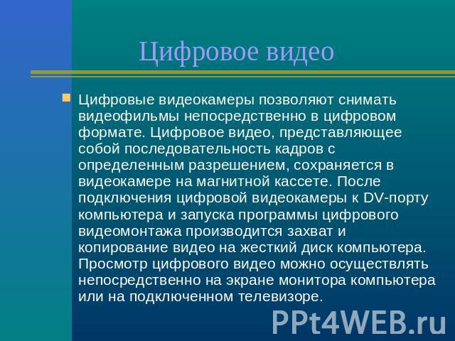 Цифровое видео Цифровые видеокамеры позволяют снимать видеофильмы непосредственно в цифровом формате. Цифровое видео, представляющее собой последовательность кадров с определенным разрешением, сохраняется в видеокамере на магнитной кассете. После по…