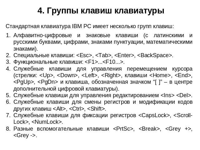 4. Группы клавиш клавиатуры Стандартная клавиатура IBM PC имеет несколько групп клавиш: Алфавитно-цифровые и знаковые клавиши (с латинскими и русскими буквами, цифрами, знаками пунктуации, математическими знаками). Специальные клавиши: , , , . Функц…