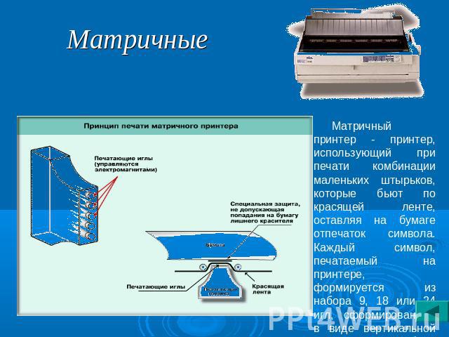 Матричные Матричный принтер - принтер, использующий при печати комбинации маленьких штырьков, которые бьют по красящей ленте, оставляя на бумаге отпечаток символа. Каждый символ, печатаемый на принтере, формируется из набора 9, 18 или 24 игл, сформи…