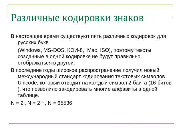 Различные кодировки знаков В настоящее время существуют пять различных кодировок для русских букв (Windows, MS-DOS, КОИ-8, Mac, ISO), поэтому тексты созданные в одной кодировке не будут правильно отображаться в другой. В последние годы широкое распр…