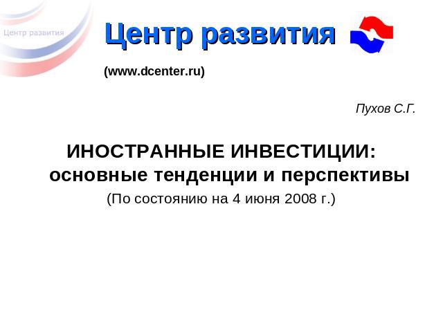 Центр развития (www.dcenter.ru) Пухов С.Г. ИНОСТРАННЫЕ ИНВЕСТИЦИИ:основные тенденции и перспективы (По состоянию на 4 июня 2008 г.)