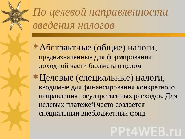 По целевой направленности введения налогов Абстрактные (общие) налоги, предназначенные для формирования доходной части бюджета в целом Целевые (специальные) налоги, вводимые для финансирования конкретного направления государственных расходов. Для це…