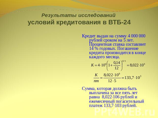 Результаты исследований условий кредитования в ВТБ-24 Кредит выдан на сумму 4 000 000 рублей сроком на 5 лет. Процентная ставка составляет 14 % годовых. Погашение кредита производится в конце каждого месяца. Сумма, которая должна быть выплачена за в…