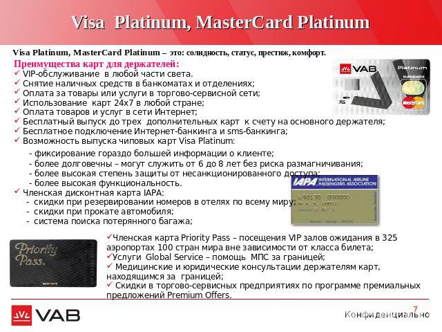 Visa Platinum, MasterCard Platinum Visa Platinum, MasterCard Platinum – это: солидность, статус, престиж, комфорт. Преимущества карт для держателей: VIP-обслуживание в любой части света. Снятие наличных средств в банкоматах и отделениях; Оплата за т…