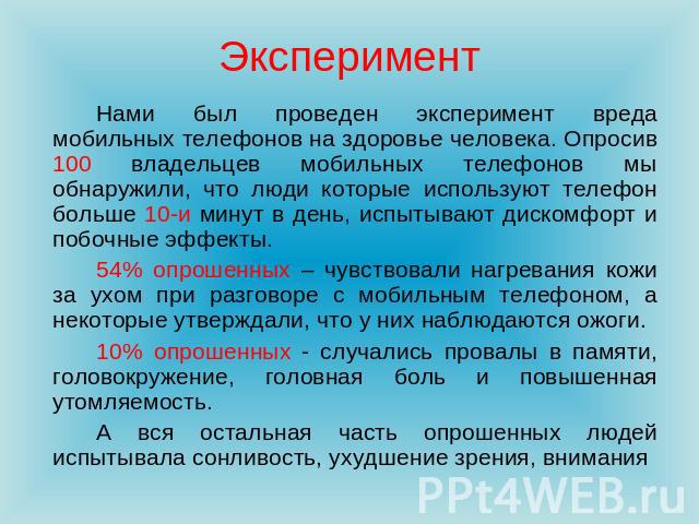 Эксперимент Нами был проведен эксперимент вреда мобильных телефонов на здоровье человека. Опросив 100 владельцев мобильных телефонов мы обнаружили, что люди которые используют телефон больше 10-и минут в день, испытывают дискомфорт и побочные эффект…