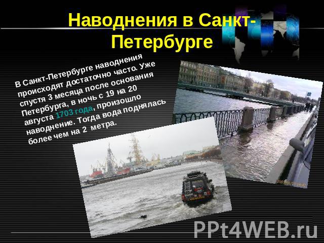 Наводнения в Санкт-Петербурге В Санкт-Петербурге наводнения происходят достаточно часто. Уже спустя 3 месяца после основания Петербурга, в ночь с 19 на 20 августа 1703 года, произошло наводнение. Тогда вода поднялась более чем на 2  метра.