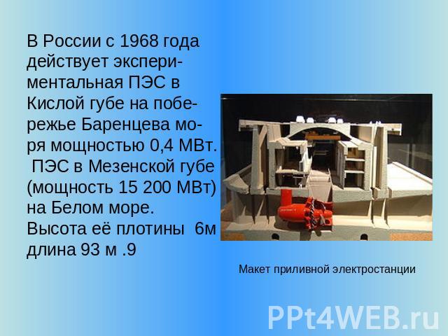 В России c 1968 года действует экспери-ментальная ПЭС в Кислой губе на побе-режье Баренцева мо-ря мощностью 0,4 МВт. ПЭС в Мезенской губе (мощность 15 200 МВт) на Белом море. Высота её плотины 6м длина 93 м .9 Макет приливной электростанции
