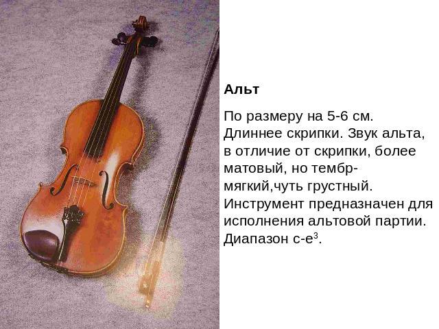 АльтПо размеру на 5-6 см. Длиннее скрипки. Звук альта, в отличие от скрипки, более матовый, но тембр- мягкий,чуть грустный. Инструмент предназначен для исполнения альтовой партии. Диапазон с-е3.