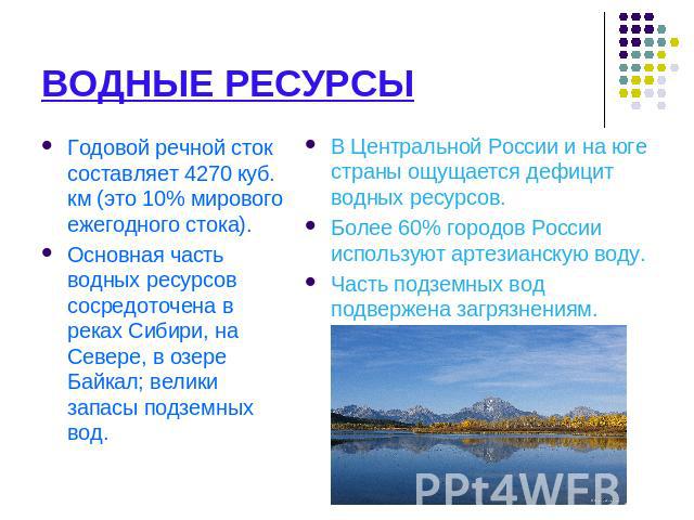 ВОДНЫЕ РЕСУРСЫ Годовой речной сток составляет 4270 куб. км (это 10% мирового ежегодного стока).Основная часть водных ресурсов сосредоточена в реках Сибири, на Севере, в озере Байкал; велики запасы подземных вод. В Центральной России и на юге страны …