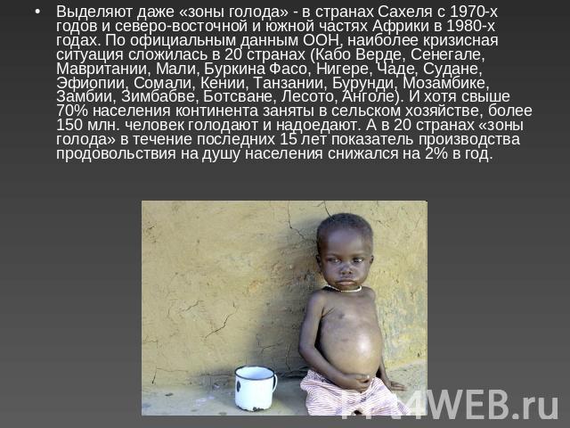 Выделяют даже «зоны голода» - в странах Сахеля с 1970-х годов и северо-восточной и южной частях Африки в 1980-х годах. По официальным данным ООН, наиболее кризисная ситуация сложилась в 20 странах (Кабо Верде, Сенегале, Мавритании, Мали, Буркина Фас…