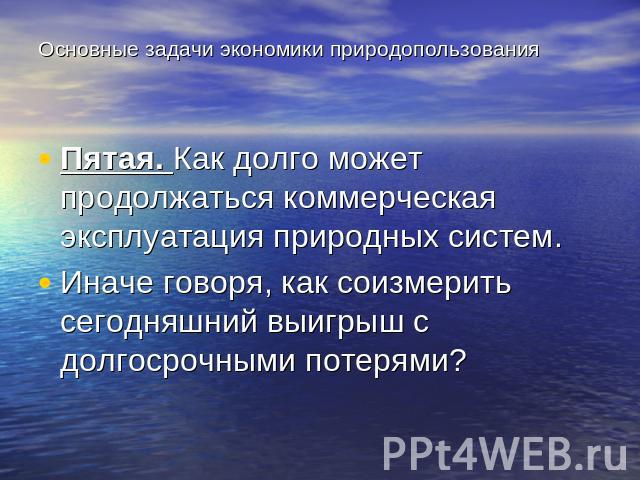 Основные задачи экономики природопользования Пятая. Как долго может продолжаться коммерческая эксплуатация природных систем. Иначе говоря, как соизмерить сегодняшний выигрыш с долгосрочными потерями?