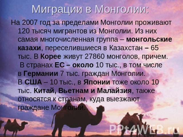 Миграции в Монголии: На 2007 год за пределами Монголии проживают 120 тысяч мигрантов из Монголии. Из них самая многочисленная группа – монгольские казахи, переселившиеся в Казахстан – 65 тыс. В Корее живут 27860 монголов, причем.  В странах ЕС – око…