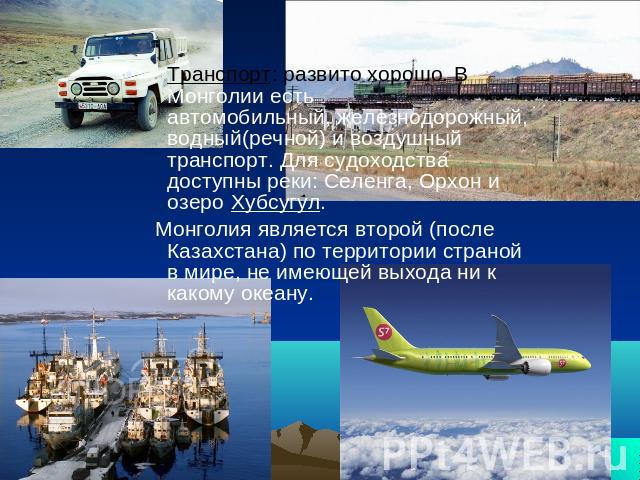 Транспорт: развито хорошо. В Монголии есть автомобильный, железнодорожный, водный(речной) и воздушный транспорт. Для судоходства доступны реки: Селенга, Орхон и озеро Хубсугул. Монголия является второй (после Казахстана) по территории страной в мире…