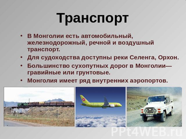 Транспорт В Монголии есть автомобильный, железнодорожный, речной и воздушный транспорт. Для судоходства доступны реки Селенга, Орхон.Большинство сухопутных дорог в Монголии— гравийные или грунтовые. Монголия имеет ряд внутренних аэропортов.