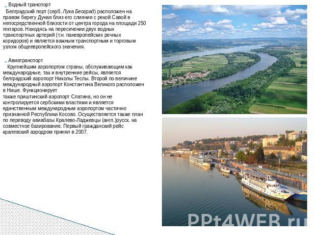 Водный транспорт Белградский порт (серб. Лука Београд) расположен на правом берегу Дуная близ его слияния с рекой Савой в непосредственной близости от центра города на площади 250 гектаров. Находясь на пересечении двух водных транспортных артерий (т…