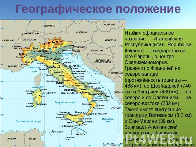 Географическое положение Италия официальное название — Итальянская Республика (итал. Repubblica Italiana)) — государство на юге Европы, в центре Средиземноморья. Граничит с Францией на северо-западе (протяжённость границы — 488 км), со Швейцарией (7…