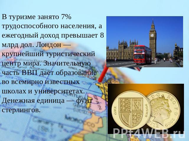 В туризме занято 7% трудоспособного населения, а ежегодный доход превышает 8 млрд дол. Лондон — крупнейший туристический центр мира. Значительную часть ВВП дает образование во всемирно известных школах и университетах.Денежная единица — фунт стерлингов.
