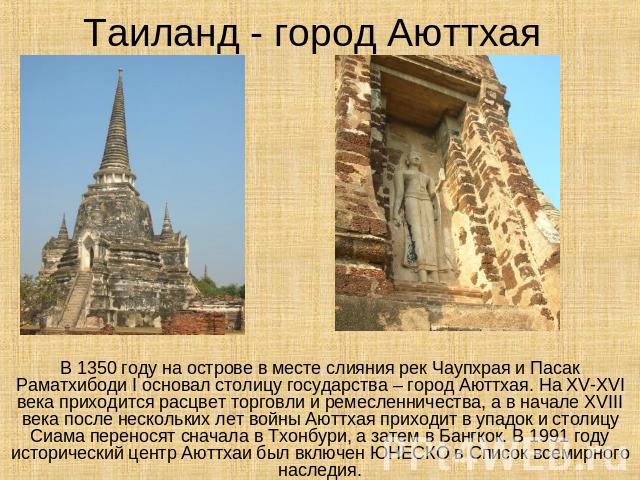 Таиланд - город Аюттхая В 1350 году на острове в месте слияния рек Чаупхрая и Пасак Раматхибоди I основал столицу государства – город Аюттхая. На XV-XVI века приходится расцвет торговли и ремесленничества, а в начале XVIII века после нескольких лет …