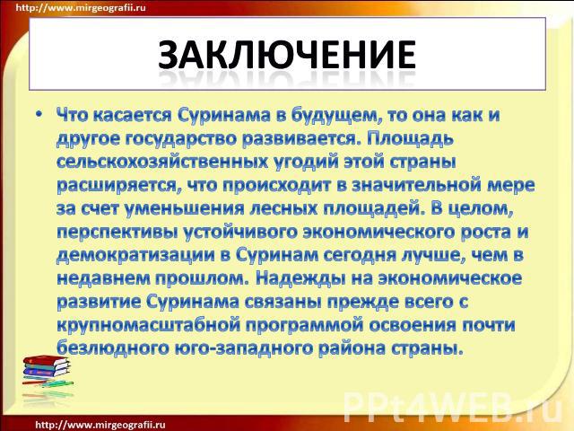 заключение Что касается Суринама в будущем, то она как и другое государство развивается. Площадь сельскохозяйственных угодий этой страны расширяется, что происходит в значительной мере за счет уменьшения лесных площадей. В целом, перспективы устойчи…