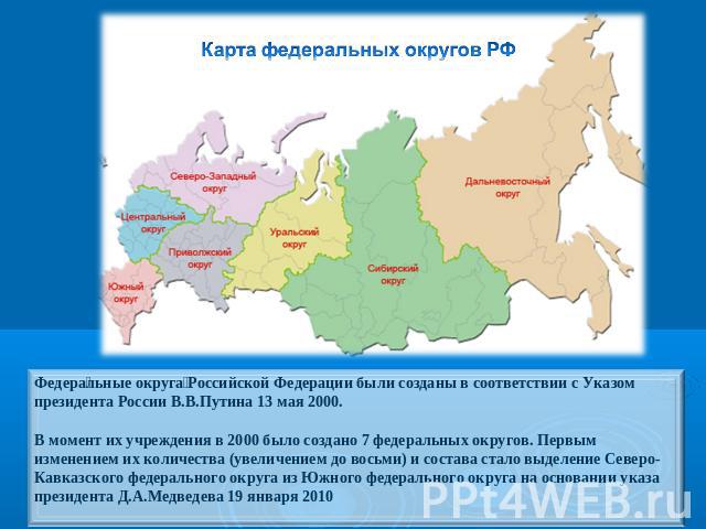 Карта федеральных округов РФ Федеральные округа Российской Федерации были созданы в соответствии с Указом президента России В.В.Путина 13 мая 2000.В момент их учреждения в 2000 было создано 7 федеральных округов. Первым изменением их количества (уве…