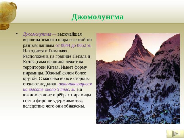 Джомолунгма Джомолунгма — высочайшая вершина земного шара высотой по разным данным от 8844 до 8852 м. Находится в Гималаях. Расположена на границе Непала и Китая ,сама вершина лежит на территории Китая. Имеет форму пирамиды. Южный склон более крутой…