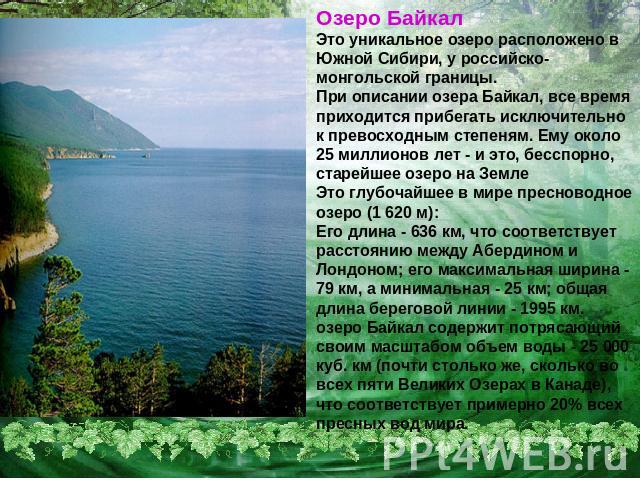 Озеро БайкалЭто уникальное озеро расположено в Южной Сибири, у российско-монгольской границы. При описании озера Байкал, все время приходится прибегать исключительно к превосходным степеням. Ему около 25 миллионов лет - и это, бесспорно, старейшее о…