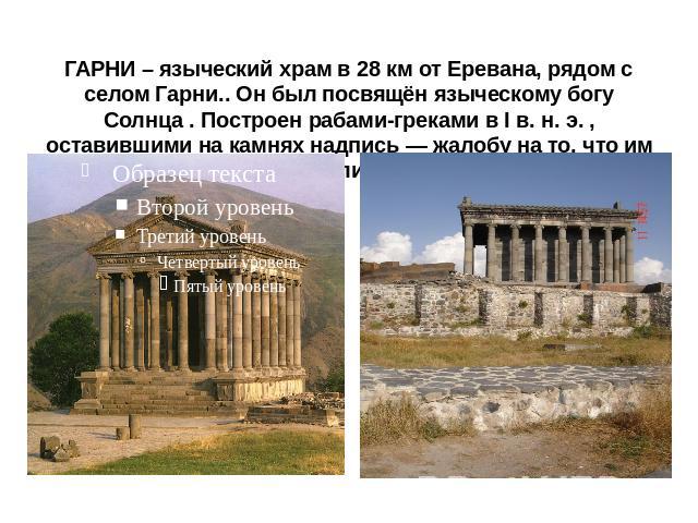 ГАРНИ – языческий храм в 28 км от Еревана, рядом с селом Гарни.. Он был посвящён языческому богу Солнца . Построен рабами-греками в I в. н. э. , оставившими на камнях надпись — жалобу на то, что им не заплатили за работу.