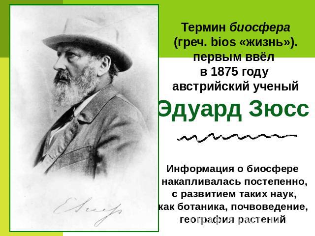 Термин биосфера (греч. bios «жизнь»). первым ввёл в 1875 году австрийский ученыйЭдуард Зюсс Информация о биосфере накапливалась постепенно, с развитием таких наук, как ботаника, почвоведение, география растений