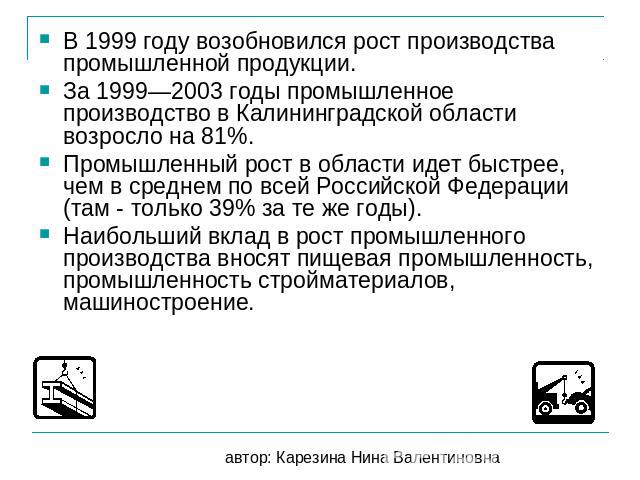 В 1999 году возобновился рост производства промышленной продукции. За 1999—2003 годы промышленное производство в Калининградской области возросло на 81%. Промышленный рост в области идет быстрее, чем в среднем по всей Российской Федерации (там - тол…