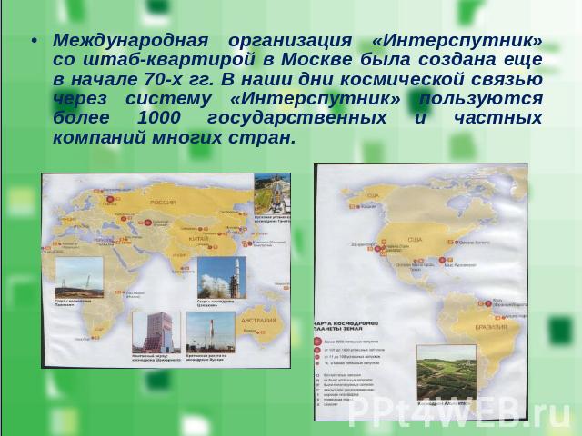 Международная организация «Интерспутник» со штаб-квартирой в Москве была создана еще в начале 70-х гг. В наши дни космической связью через систему «Интерспутник» пользуются более 1000 государственных и частных компаний многих стран.