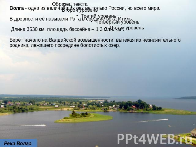 Волга - одна из величайших рек не только России, но всего мира. В древности её называли Ра, а в средние века Итиль. Длина 3530 км, площадь бассейна – 1,3 млн. км². Берёт начало на Валдайской возвышенности, вытекая из незначительного родника, лежащег…