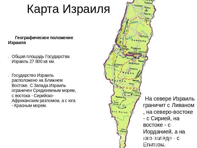 Карта Израиля Географическое положение ИзраиляОбщая площадь Государства Израиль 27 800 кв км.Государство Израиль расположено на Ближнем Востоке. С Запада Израиль ограничен Средиземным морем, с востока - Сирийско-Африканским разломом, а с юга - Красн…