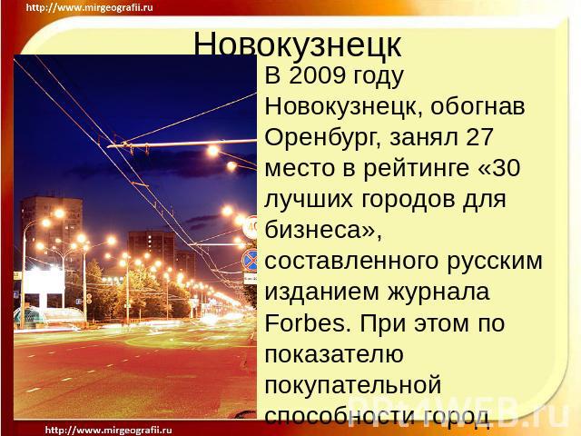 Новокузнецк В 2009 году Новокузнецк, обогнав Оренбург, занял 27 место в рейтинге «30 лучших городов для бизнеса», составленного русским изданием журнала Forbes. При этом по показателю покупательной способности город занял 15 место. В 2010 году Новок…