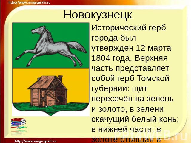 Новокузнецк Исторический герб города был утвержден 12 марта 1804 года. Верхняя часть представляет собой герб Томской губернии: щит пересечён на зелень и золото, в зелени скачущий белый конь; в нижней части: в золоте стоящая в поле натурального цвета…