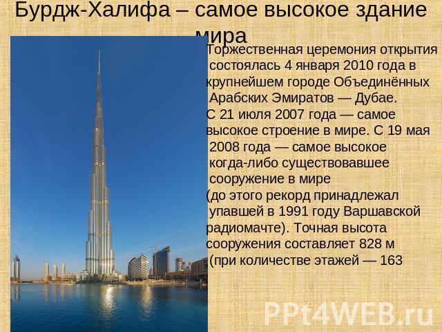 Бурдж-Халифа – самое высокое здание мира Торжественная церемония открытия состоялась 4 января 2010 года в крупнейшем городе Объединённых Арабских Эмиратов — Дубае. С 21 июля 2007 года — самое высокое строение в мире. С 19 мая 2008 года — самое высок…