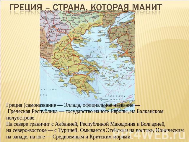 Греция – страна, которая манит Греция (самоназвание — Эллада, официальное название — Греческая Республика — государство на юге Европы, на Балканском полуострове. На севере граничит с Албанией, Республикой Македония и Болгарией, на северо-востоке — с…