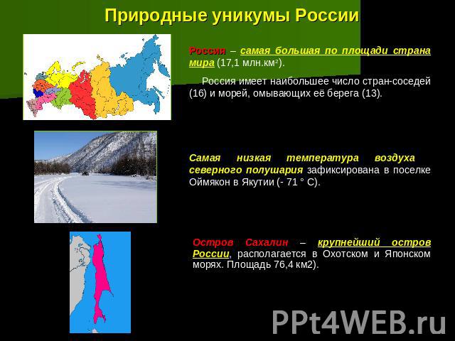 Природные уникумы России Россия – самая большая по площади страна мира (17,1 млн.км2). Россия имеет наибольшее число стран-соседей (16) и морей, омывающих её берега (13).Самая низкая температура воздуха северного полушария зафиксирована в поселке Ой…