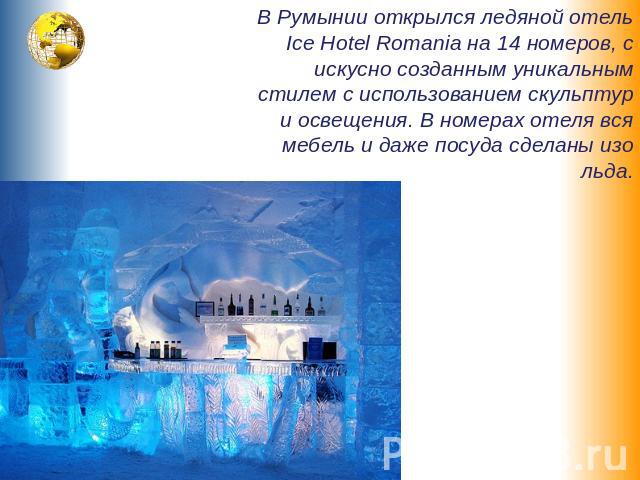 В Румынии открылся ледяной отель Ice Hotel Romania на 14 номеров, с искусно созданным уникальным стилем с использованием скульптур и освещения. В номерах отеля вся мебель и даже посуда сделаны изо льда.