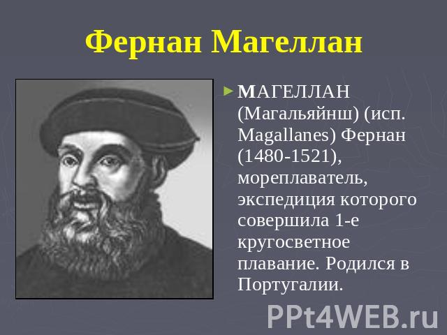 Фернан Магеллан MАГЕЛЛАН (Магальяйнш) (исп. Magallanes) Фернан (1480-1521), мореплаватель, экспедиция которого совершила 1-е кругосветное плавание. Родился в Португалии.