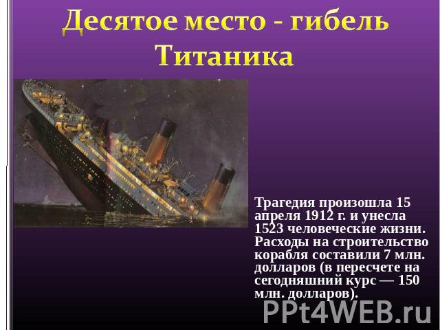 Десятое место - гибель Титаника Трагедия произошла 15 апреля 1912 г. и унесла 1523 человеческие жизни. Расходы на строительство корабля составили 7 млн. долларов (в пересчете на сегодняшний курс — 150 млн. долларов).