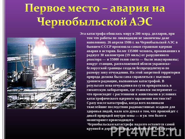 Первое место – авария на Чернобыльской АЭС Эта катастрофа обошлась миру в 200 млрд. долларов, при том что работы по ликвидации не закончены даже наполовину. 26 апреля 1986 г. на Чернобыльской АЭС в бывшем СССР произошла самая страшная ядерная авария…